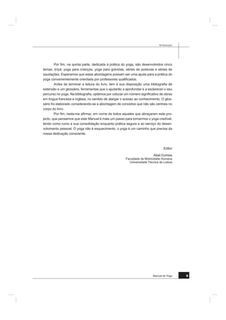 0DQXDO GH RJD 
3UHIiFLR
(LV TXH Ki PDLV GH  DQRV TXDQGR D )DFXOGDGH GH 0RWULFLGDGH +XPDQD VH FKD
PDYD ,6() IXL FRQYLGDGR D DSUHVHQWDU FHUWDV DUWHV GR %XGR MDSRQrV H WDPEpP R RJD
7HQKR KRMH R SULYLOpJLR EDVWDQWH WHPSR GHSRLV GH SUHIDFLDU R 0DQXDO GH RJD HGLWDGR
SHODV (GLo}HV )0+
e SUHFLVR VDEHU TXH D GLIXVmR GR RJD QD (XURSD FRPHoRX VRPHQWH QRV DQRV 
2 RJD KRMH HVWi QD PRGD (QFRQWUDVH SRU WRGR R ODGR 6H QHVWHV ~OWLPRV DQRV JDQKRX
XPD ODUJD DXGLrQFLD SHUPDQHFH FRQWXGR PDO FRQKHFLGR H DUULVFDVH D SHUGHU DV VXDV
ULTXH]DV HVVHQFLDLV
$LQGD QRV IDOWD GHVFREULU PXLWD FRLVD QHVWD GLVFLSOLQD QDVFLGD QD ËQGLD Ki PDLV GH
 VpFXORV e XPD ULTXH]D SDUD D +XPDQLGDGH 2 RJD p QmR Vy XPD FLrQFLD GR +RPHP
PDV WDPEpP XPD YLVmR GR PXQGR H XPD YLD GH VDEHGRULD TXH WHP HP FRQWD D SHVVRD
KXPDQD QD VXD JOREDOLGDGH ± FRUSR H HVStULWR e DSHVDU GLVVR SDUD D PDLRULD GRV QRVVRV
FRQWHPSRUkQHRV XPD SUiWLFD ItVLFD HP GHWULPHQWR GD WHRULD 0XLWDV YH]HV p DSUHVHQWDGR
GH PDQHLUD UiSLGD FRPR XP SURGXWR GH FRQVXPR LQIHOL]PHQWH PDO FRQKHFLGR PHVPR
DR QtYHO GDV LQVWLWXLo}HV TXH UHWrP PXLWDV YH]HV GR RJD XPD LPDJHP GH XP FHUWR H[R
WLVPR 6HP GDt ID]HUHP XP SURFHVVR GH LQWHQomR FHUWRV UHVSRQViYHLV QmR R SUDWLFDQGR
GHVYDORUL]DPQR D SDUWLU GH SUHFRQFHLWRV R TXH VXFHGH WDPEpP FRP DV DUWHV PDUFLDLV
MDSRQHVDV 2X WDPEpP WHQGRR SUDWLFDGR VHP H[HUFHU XPD HVFROKD FUtWLFD UHJUHVVDP GH
VDSRQWDGRV GH FHUWDV H[SHULrQFLDV TXH GR RJD Vy WrP R QRPH VHP VH LQIRUPDUHP PDLV
REMHFWLYDPHQWH VREUH XPD GLVFLSOLQD TXH DGTXLULX D VXD GLJQLGDGH Ki PLOKDUHV GH DQRV
2 RJD WRFD TXDOTXHU FRLVD GH XQLYHUVDO QR VHU KXPDQR H SDVVD D IURQWHLUD HQWUH
2ULHQWH H 2FLGHQWH (QVLQDQRV XPD WUDGLomR TXH QRV DSRLD QD PRGHUQLGDGH$VXD OLQJXD
JHP GR FRUSR DWUDYpV GDV SRVWXUDV GH KDWKDRJD WUDQVFHQGH DV GLIHUHQoDV VRFLRFXOWX
UDLV WmR GLItFHLV GH WUDQVSRU QD QRVVD pSRFD RQYLGD DR GLiORJR QR TXDO FDGD XP JXDUGD
XPD WRWDO OLEHUGDGH GH SHQVDU H DV GLIHUHQWHV UHOLJL}HV VmR UHVSHLWDGDV TXHU VH VHMD RX
QmR UHOLJLRVR
KDPR D DWHQomR VREUH DOJXQV DVSHFWRV GD GHIRUPDomR GR RJD KRMH HP GLD
 