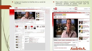  Luego se muestra la interfaz de su canal de
YouTube.
 Para subir videos a nuestro canal de YouTube
debemos apretar el botón subir que se
encuentra en el lateral derecho.
 