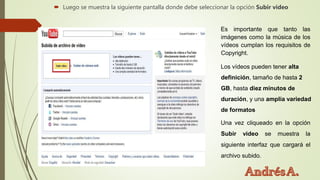  Luego se muestra la siguiente pantalla donde debe seleccionar la opción Subir video
Es importante que tanto las
imágenes como la música de los
vídeos cumplan los requisitos de
Copyright.
Los vídeos pueden tener alta
definición, tamaño de hasta 2
GB, hasta diez minutos de
duración, y una amplia variedad
de formatos
Una vez cliqueado en la opción
Subir video se muestra la
siguiente interfaz que cargará el
archivo subido.
 