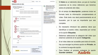 1. El título es un elemento clave, ya que en muchas
ocasiones es la única referencia que tenemos
sobre el contenido del vídeo.
2. En el campo de descripción, podemos incluir en
formato texto la información complementaria al
vídeo. Este texto nos dará posicionamiento en el
buscador, por lo que es importante que sea
completo.
3. Es necesario introducir las palabras clave que
identifican a nuestro vídeo, separadas por comas
en la opción Etiquetas.
4. Debemos seleccionar la categoría del vídeo que
estamos subiendo en la opción Categorías.
5. Si el vídeo debe ser accesible para todo el mundo,
hay que escoger la primera opción en Privado, de
lo contrario la segunda opción.
6. Para finalizar el proceso pulsamos la opción
Guardar cambios.
 