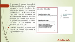  El proceso de subida dependerá
de la velocidad de la conexión a
Internet, y según YouTube las
subidas de vídeos normalmente
tardan entre 1 y 5 minutos por
cada MB con una conexión de
alta velocidad, además de unos
minutos adicionales para realizar
la conversión del vídeo. Tu vídeo
se limita a 10 minutos de
duración y a 1024 MB”
 Una vez finalizado el proceso de
subida del video, aparecerá el
siguiente mensaje
 