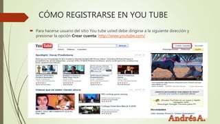CÓMO REGISTRARSE EN YOU TUBE
 Para hacerse usuario del sitio You tube usted debe dirigirse a la siguiente dirección y
presionar la opción Crear cuenta: http://www.youtube.com/
 