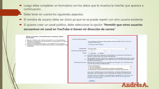  Luego debe completar un formulario con los datos que le muestra la interfaz que aparece a
continuación.
 Debe tener en cuenta los siguientes aspectos:
 El nombre de usuario debe ser único ya que no se puede repetir con otro usuario existente.
 Si quieres crear un canal público, debe seleccionar la opción “Permitir que otros usuarios
encuentren mi canal en YouTube si tienen mi dirección de correo”.
 