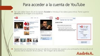 Para acceder a la cuenta de YouTube
 Tan sólo debe hacer clic en la opción Acceder e introducir los datos para entrar. Parte superior
derecha de la imagen a la izquierda.
 Aparecerá una ventana en la que se solicita el nombre de usuario y la contraseña introducida en el
proceso de la creación de la cuenta. Ver imagen de la derecha.
 