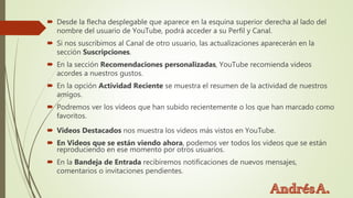  Desde la flecha desplegable que aparece en la esquina superior derecha al lado del
nombre del usuario de YouTube, podrá acceder a su Perfil y Canal.
 Si nos suscribimos al Canal de otro usuario, las actualizaciones aparecerán en la
sección Suscripciones.
 En la sección Recomendaciones personalizadas, YouTube recomienda videos
acordes a nuestros gustos.
 En la opción Actividad Reciente se muestra el resumen de la actividad de nuestros
amigos.
 Podremos ver los vídeos que han subido recientemente o los que han marcado como
favoritos.
 Videos Destacados nos muestra los videos más vistos en YouTube.
 En Videos que se están viendo ahora, podemos ver todos los videos que se están
reproduciendo en ese momento por otros usuarios.
 En la Bandeja de Entrada recibiremos notificaciones de nuevos mensajes,
comentarios o invitaciones pendientes.
 