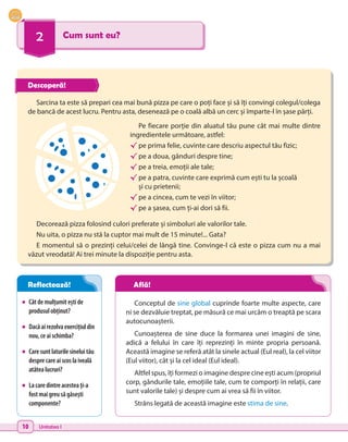 10 Unitatea I
2 Cum sunt eu?
•	 Câtdemulțumiteștide
produsulobținut?
•	 Dacăairezolvaexercițiuldin
nou,ceaischimba?
•	 Caresuntlaturilesineluitău
desprecareaiscoslaiveală
atâtealucruri?
•	 Lacaredintreacesteați-a
fostmaigreusăgăsești
componente?
Sarcina ta este să prepari cea mai bună pizza pe care o poți face și să îți convingi colegul/colega
de bancă de acest lucru. Pentru asta, desenează pe o coală albă un cerc și împarte-l în șase părți.
Decorează pizza folosind culori preferate și simboluri ale valorilor tale.
Nu uita, o pizza nu stă la cuptor mai mult de 15 minute!... Gata?
E momentul să o prezinți celui/celei de lângă tine. Convinge-l că este o pizza cum nu a mai
văzut vreodată! Ai trei minute la dispoziție pentru asta.
Pe fiecare porție din aluatul tău pune cât mai multe dintre
ingredientele următoare, astfel:
√	pe prima felie, cuvinte care descriu aspectul tău fizic;
√	pe a doua, gânduri despre tine;
√	pe a treia, emoții ale tale;
√	pe a patra, cuvinte care exprimă cum ești tu la școală
și cu prietenii;
√	pe a cincea, cum te vezi în viitor;
√	pe a șasea, cum ți-ai dori să fii.
Conceptul de sine global cuprinde foarte multe aspecte, care
ni se dezvăluie treptat, pe măsură ce mai urcăm o treaptă pe scara
autocunoașterii.
Cunoașterea de sine duce la formarea unei imagini de sine,
adică a felului în care îți reprezinți în minte propria persoană.
Această imagine se referă atât la sinele actual (Eul real), la cel viitor
(Eul viitor), cât și la cel ideal (Eul ideal).
Altfel spus, îți formezi o imagine despre cine ești acum (propriul
corp, gândurile tale, emoțiile tale, cum te comporți în relații, care
sunt valorile tale) și despre cum ai vrea să fii în viitor.
Strâns legată de această imagine este stima de sine.
Descoperă!
Reflectează! Află!
 