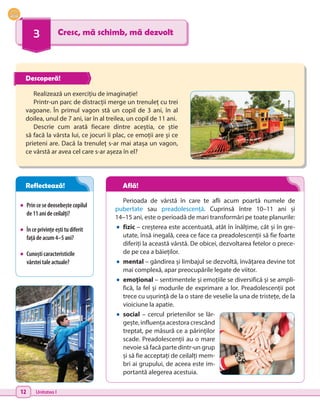 12 Unitatea I
3 Cresc, mă schimb, mă dezvolt
•	 Princesedeosebeștecopilul
de11anideceilalți?
•	 Începrivințeeștitudiferit
fațădeacum4–5ani?
•	 Cunoșticaracteristicile
vârsteitaleactuale?
Realizează un exercițiu de imaginație!
Printr-un parc de distracții merge un trenuleț cu trei
vagoane. În primul vagon stă un copil de 3 ani, în al
doilea, unul de 7 ani, iar în al treilea, un copil de 11 ani.
Descrie cum arată fiecare dintre aceștia, ce știe
să facă la vârsta lui, ce jocuri îi plac, ce emoții are și ce
prieteni are. Dacă la trenuleț s-ar mai atașa un vagon,
ce vârstă ar avea cel care s-ar așeza în el?
Perioada de vârstă în care te afli acum poartă numele de
pubertate sau preadolescență. Cuprinsă între 10–11 ani și
14–15 ani, este o perioadă de mari transformări pe toate planurile:
•	fizic – creșterea este accentuată, atât în înălțime, cât și în gre-
utate, însă inegală, ceea ce face ca preadolescenții să fie foarte
diferiți la această vârstă. De obicei, dezvoltarea fetelor o prece-
de pe cea a băieților.
•	mental – gândirea și limbajul se dezvoltă, învățarea devine tot
mai complexă, apar preocupările legate de viitor.
•	emoțional – sentimentele și emoțiile se diversifică și se ampli-
fică, la fel și modurile de exprimare a lor. Preadolescenții pot
trece cu ușurință de la o stare de veselie la una de tristețe, de la
vioiciune la apatie.
•	social – cercul prietenilor se lăr-
gește, influența acestora crescând
treptat, pe măsură ce a părinților
scade. Preadolescenții au o mare
nevoie să facă parte dintr-un grup
și să fie acceptați de ceilalți mem-
bri ai grupului, de aceea este im-
portantă alegerea acestuia.
Descoperă!
Reflectează! Află!
 