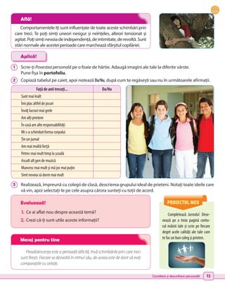 Consiliere și dezvoltare personală 13
Completează Jurnalul. Dese-
nează pe a treia pagină contu-
rul mâinii tale și scrie pe fiecare
deget acele calități ale tale care
te fac un bun coleg și prieten.
Evaluează!
1.	 Ce ai aflat nou despre această temă?
2.	Crezi că-ți sunt utile aceste informații?
Preadolescența este o perioadă dificilă, însă schimbările prin care treci
sunt firești. Fiecare se dezvoltă în ritmul său, de aceea este de dorit să eviți
comparațiile cu ceilalți.
1 	 Scrie-ți Povestea personală pe o foaie de hârtie. Adaugă imagini ale tale la diferite vârste.
Pune fișa în portofoliu.
2 	 Copiază tabelul pe caiet, apoi notează Da/Nu, după cum te regăsești sau nu în următoarele afirmații.
3 	 Realizează, împreună cu colegii de clasă, descrierea grupului ideal de prieteni. Notați toate ideile care
vă vin, apoi selectați-le pe cele asupra cărora sunteți cu toții de acord.
Aplică!
Față de anii trecuți... Da/Nu
Sunt mai înalt
Îmi plac altfel de jocuri
Învăț lucruri mai grele
Am alți prieteni
În casă am alte responsabilități
Mi s-a schimbat forma corpului
Țin un jurnal
Am mai multă forță
Petrec mai mult timp la școală
Ascult alt gen de muzică
Muncesc mai mult și mă joc mai puțin
Simt nevoia să dorm mai mult
PROIECTUL MEU
Comportamentele îți sunt influențate de toate aceste schimbări prin
care treci. Te poți simți uneori nesigur și neînțeles, alteori tensionat și
agitat. Poți simți nevoia de independență, de intimitate, de revoltă. Sunt
stări normale ale acestei perioade care marchează sfârșitul copilăriei.
Află!
Mesaj pentru tine
 