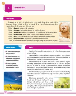 14 Unitatea I
4 Sunt sănătos
•	 Încemăsurăeștipreocupat
desănătateata?
•	 Cecomportamentearmai
finecesarsăadopțipentru
a preveniîmbolnăvirile?
•	 Cepoțifacepentru
a contribuilasănătatea
mediuluiîncaretrăiești?
Grupează-te cu alți 3–4 colegi, astfel încât toată clasa să fie împărțită în
6 echipe. Fiecare echipă va alege un număr de la 1 la 6, fără ca acestea să se
repete. Sarcinile de lucru sunt date mai jos.
Echipa 1: Descrie noțiunea de„sănătate”
Echipa 2: Compară un mediu sănătos cu unul nesănătos
Echipa 3: Asociază problemele de sănătate cu modalitățile de prevenire a lor
Echipa 4: Analizează consecințele traiului într-un mediu nesănătos
Echipa 5: Aplică un set de recomandări pentru prevenirea îmbolnăvirilor
Echipa 6: Argumentează importanța prevenirii îmbolnăvirilor
Lafinal,unreprezentantalfiecăreiechipevasusțineînfațaclaseilucrareadegrup.
Asociem, în mod obișnuit, noțiunea de a fi sănătos, cu aceea de
a nu fi bolnav.
Sănătatea fizică – buna funcționare a corpului – este o latură
importantă a sănătății, însă nu este singura. A fi sănătos include, în
egală măsură, starea de bine mentală și socială.
Sănătatea mentală se referă la echilibrul nostru interior, al gân-
durilor și al emoțiilor noastre, iar cea socială, la calitatea relațiilor
pe care le avem cu cei din jur. Fiecare dintre aceste aspecte ale
sănătății are influență asupra celorlalte, de aceea este important
să ne preocupăm de toate în mod egal.
Sănătatea este, așadar, acea stare de bunăstare fizică, mentală și
socială, în care toate dimensiunile vieții unei persoane se împletesc
armonios.
Sănătatea personală este strâns
legată de sănătatea mediului în care
trăiești, atât cel fizic, cât și cel social.
Într-un mediu curat, în care copiii sunt
acceptați, iubiți și îngrijiți, îmbolnăvirile
sunt mai ușor de prevenit.
Descoperă!
Reflectează! Află!
 