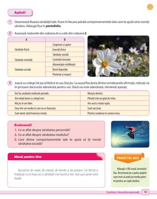 Consiliere și dezvoltare personală 15
Adaugă o filă nouă Jurnalului
tău. Desenează pe a patra pagină
cumcrezicăaratăunmediupotri-
vit pentru un copil sănătos.
Evaluează!
1.	 Ce ai aflat despre sănătatea personală?
2.	Ce ai aflat despre sănătatea mediului?
3.	 Care dintre comportamentele tale te ajută să îți menții
sănătatea socială?
Bucură-te de soare, de natură, de familie și de prieteni. Cei fericiți și
împăcați cu ei înșiși au o sănătate mai bună și trec mai ușor peste orice
boală.
1 	 Desenează floarea sănătății tale. Pune în fiecare petală comportamentele tale care te ajută să te menții
sănătos. Adaugă fișa în portofoliu.
2 	 Asociază noțiunile din coloana A cu cele din coloana B.
3 	 Joacă cu colegii tăi jocul Ridică-te sau Stai jos. La auzul fiecăreia dintre următoarele afirmații, ridicați-vă
în picioare dacă este adevărată pentru voi. Dacă nu este adevărată, rămâneți așezați.
Aplică!
A B
Sănătate fizică
Sănătate mentală
Sănătate socială
Cooperare și ajutor
Exerciții fizice
Sănătate socială
Controlul stresului
Alimentație echilibrată
Bună dispoziție
Prietenie și respect
Îmi fac analizele medicale periodic. Merg la dentist.
Am relații bune cu colegii mei. Părinții mei au grijă de mine.
Mă joc în aer liber. Am avut o mână ruptă.
Stau într-un mediu în care nu se fumează. Sunt vaccinat.
Sunt atent când traversez strada. Păstrez curățenia în camera mea.
PROIECTUL MEU
Mesaj pentru tine
 