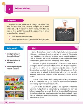 16 Unitatea I
5 Trăiesc sănătos
•	 Cunoștiprincipiileunei
alimentațiisănătoase?
•	 Apliciacesteprincipiiîn
alimentațiata?
•	 Respecțireguliledeigienă
personalășicolectivă?
Imaginează-ți că, împreună cu colegul de bancă, con-
duci un restaurant care servește clienților săi mâncare
sănătoasă. Aveți de alcătuit un meniu al zilei, format din trei
mese și două gustări. Trebuie să vă preocupați și de igiena
personalului și a localului.
√	Ce va cuprinde meniul vostru?
√	Ce indicații referitoare la igienă le veți da angajaților?
Starea de sănătate a organismului depinde, în mare măsură, de
calitatea și cantitatea alimentelor pe care le consumi. Alimentația
corectăesteimportantălaoricevârstă,darmaicuseamălapubertate,
când se formează obiceiurile alimentare și când nevoile energetice
sunt mai mari, pentru a susține creșterea și efortul depus.
Consumul exagerat de produse de tip fast-food și de băuturi
carbogazoase, sărace în elemente nutritive, dar atrăgătoare pentru
copii, a dus, în ultimii ani, la o creștere îngrijorătoare a numărului
de cazuri de obezitate în rândul tinerilor. Obezitatea are efecte
negative, atât în planul sănătății fizice, cât și a celei mintale,
atrăgând după sine o imagine de sine negativă și o stimă de sine
scăzută.
Un alt factor important pentru menținerea sănătății este igiena.
Atât cea personală, cât și cea colectivă contribuie la creșterea
imunității și la prevenirea îmbolnăvirilor.
La pubertate, schimbările produse în organism determină
un  miros mai puternic al transpirației și o secreție mai mare de
sebum, ceea ce face ca nevoia de igienă personală să fie mai mare
decât în copilărie. Un preadolescent cu igienă precară va fi expus
nu doar îmbolnăvirilor, ci și respingerii și etichetării de către ceilalți
membri ai grupului.
Meniul Zilei
Descoperă!
Reflectează! Află!
 