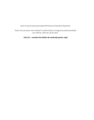 Acest manual este proprietatea Ministerului Educației Naționale.
Acest manual școlar este realizat în conformitate cu Programa școlară aprobată
prin OM Nr. 3393 din 28.02.2017.
116.111 – numărul de telefon de asistenţă pentru copii
 