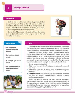 18 Unitatea I
6 Fac față stresului
•	 Caresuntgândurile
talelegatedeosituație
stresantă?
•	 Cumreacționezicândești
stresat?
•	 Ceactivitățiteajutăsăprevii
stresul?
•	 Caresuntpersoanelelacare
apeleziatuncicândești
stresat?
Undeva, într-un colțișor din mintea ta, printre gânduri
bune, amintiri, cunoștințe și idei, stă ascuns un pitic, pe
nume Stres. Adesea, uiți că e acolo. Nu îi simți prezența, stă
liniștit. Câteodată, însă, ceva îl face să crească, să se agite,
să-ți încurce gândurile. Nu îl mai poți ignora.
Cum arată el? Desenează-l. Notează ce îl face să crească,
cum reacționezi tu sub influența lui și ce faci pentru a-l
împiedica să crească.
Facem față multor solicitări în fiecare zi. Uneori, când sarcinile par
dificile,cândnugăsimrezolvărilaproblemelenoastre,cândnesimțim
depășiți de anumite situații, spunem despre noi că suntem stresați.
Starea de disconfort resimțită poartă numele de stres și con-
stituie răspunsul particular al organismului nostru sub acțiunea
prelungită a unor factori. Trecerea în ciclul gimnazial, dificultățile
școlare, schimbarea școlii sau a locuinței, relațiile conflictuale
cu colegii, cu profesorii sau cu membrii familiei, programul
supraîncărcat constituie exemple de astfel de factori de stres.
Stresul se manifestă la nivel:
•	fizic – prin transpirații, palpitații, dureri, oboseală exagerată,
insomnie;
•	emoțional – prin stări de tristețe, furie, iritabilitate, îngrijorare
excesivă;
•	comportamental – prin izolare față de persoanele apropiate,
dificultăți în vorbire, comportamente violente, scăderea
performanțelor școlare.
Stresul nu poate fi eliminat din viața noastră, însă există
diverse moduri prin care putem preveni acumularea lui, cum ar
fi: respectarea unui program zilnic, asigurarea unui echilibru între
activitățile școlare și cele extrașcolare, practicarea cu regularitate
a exercițiilor fizice, odihna, plimbările, dansul.
Descoperă!
Reflectează! Află!
 