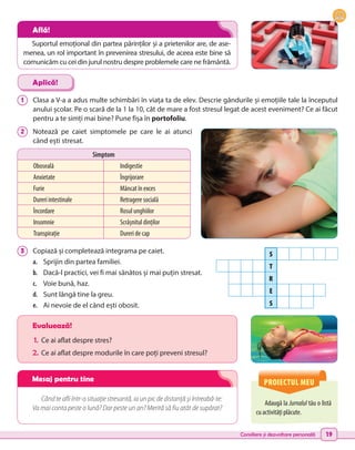 Consiliere și dezvoltare personală 19
1 	 Clasa a V-a a adus multe schimbări în viața ta de elev. Descrie gândurile și emoțiile tale la începutul
anului școlar. Pe o scară de la 1 la 10, cât de mare a fost stresul legat de acest eveniment? Ce ai făcut
pentru a te simți mai bine? Pune fișa în portofoliu.
2 	 Notează pe caiet simptomele pe care le ai atunci
când ești stresat.
3 	 Copiază și completează integrama pe caiet.
a.	 Sprijin din partea familiei.
b.	 Dacă-l practici, vei fi mai sănătos și mai puțin stresat.
c.	 Voie bună, haz.
d.	 Sunt lângă tine la greu.
e.	 Ai nevoie de el când ești obosit.
Adaugă la Jurnalul tău o listă
cu activități plăcute.
Evaluează!
1.	 Ce ai aflat despre stres?
2.	Ce ai aflat despre modurile în care poți preveni stresul?
Când te afli într-o situație stresantă, ia un pic de distanță și întreabă-te:
Va mai conta peste o lună? Dar peste un an? Merită să fiu atât de supărat?
Aplică!
PROIECTUL MEU
Simptom
Oboseală Indigestie
Anxietate Îngrijorare
Furie Mâncat în exces
Dureri intestinale Retragere socială
Încordare Rosul unghiilor
Insomnie Scrâșnitul dinților
Transpirație Dureri de cap
S
T
R
E
S
Suportul emoțional din partea părinților și a prietenilor are, de ase-
menea, un rol important în prevenirea stresului, de aceea este bine să
comunicăm cu cei din jurul nostru despre problemele care ne frământă.
Află!
Mesaj pentru tine
 