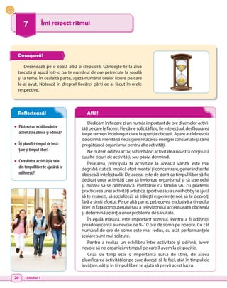 20 Unitatea I
7 Îmi respect ritmul
•	 Păstreziunechilibruîntre
activitățilezilniceșiodihnă?
•	 Îțiplanificitimpuldeînvă-
țareșitimpulliber?
•	 Caredintreactivitățiletale
dintimpulliberteajutăsăte
odihnești?
Desenează pe o coală albă o clepsidră. Gândește-te la ziua
trecută și așază într-o parte numărul de ore petrecute la școală
și la teme. În cealaltă parte, așază numărul orelor libere pe care
le-ai avut. Notează în dreptul fiecărei părți ce ai făcut în orele
respective.
Dedicăm în fiecare zi un număr important de ore diverselor activi-
tățipecarelefacem.Fiecănesolicităfizic,fieintelectual,desfășurarea
lor pe termen îndelungat duce la apariția oboselii. Apare astfel nevoia
deodihnă,menităsăneasigurerefacereaenergieiconsumateșisăne
pregătească organismul pentru alte activități.
Ne putem odihni activ, schimbând activitatea noastră obișnuită
cu alte tipuri de activități, sau pasiv, dormind.
Învățarea, principala ta activitate la această vârstă, este mai
degrabă statică, implică efort mental și concentrare, generând astfel
oboseală intelectuală. De aceea, este de dorit ca timpul liber să fie
dedicat unor activități care să învioreze organismul și să lase ochii
și mintea să se odihnească. Plimbările cu familia sau cu prietenii,
practicareauneiactivitățiartistice,sportivesauaunuihobbyteajută
să te relaxezi, să socializezi, să trăiești experiențe noi, să te dezvolți
fără a simți efortul. Pe de altă parte, petrecerea exclusivă a timpului
liber în fața computerului sau a televizorului accentuează oboseala
și determină apariția unor probleme de sănătate.
În egală măsură, este important somnul. Pentru a fi odihniți,
preadolescenții au nevoie de 9–10 ore de somn pe noapte. Cu cât
numărul de ore de somn este mai redus, cu atât performanțele
școlare sunt mai scăzute.
Pentru a realiza un echilibru între activitate și odihnă, avem
nevoie să ne organizăm timpul pe care îl avem la dispoziție.
Criza de timp este o importantă sursă de stres, de aceea
planificarea activităților pe care dorești să le faci, atât în timpul de
învățare, cât și în timpul liber, te ajută să previi acest lucru.
Descoperă!
Reflectează! Află!
 