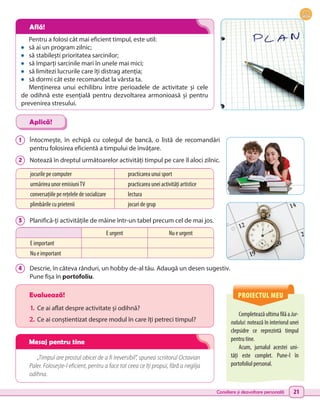 Consiliere și dezvoltare personală 21
1 	 Întocmește, în echipă cu colegul de bancă, o listă de recomandări
pentru folosirea eficientă a timpului de învățare.
2 	 Notează în dreptul următoarelor activități timpul pe care îl aloci zilnic.
3 	 Planifică-ți activitățile de mâine într-un tabel precum cel de mai jos.
4 	 Descrie, în câteva rânduri, un hobby de-al tău. Adaugă un desen sugestiv.
Pune fișa în portofoliu.
CompleteazăultimafilăaJur-
nalului: notează în interiorul unei
clepsidre ce reprezintă timpul
pentru tine.
Acum, jurnalul acestei uni-
tăți este complet. Pune-l în
portofoliul personal.
Evaluează!
1.	 Ce ai aflat despre activitate și odihnă?
2.	Ce ai conștientizat despre modul în care îți petreci timpul?
„Timpul are prostul obicei de a fi ireversibil”, spunea scriitorul Octavian
Paler. Folosește-l eficient, pentru a face tot ceea ce îți propui, fără a neglija
odihna.
Aplică!
PROIECTUL MEU
jocurile pe computer practicarea unui sport
urmărirea unor emisiuniTV practicarea unei activități artistice
conversațiile pe rețelele de socializare lectura
plimbările cu prietenii jocuri de grup
E urgent Nu e urgent
E important
Nu e important
Pentru a folosi cât mai eficient timpul, este util:
•	 să ai un program zilnic; 	
•	 să stabilești prioritatea sarcinilor;
•	 să împarți sarcinile mari în unele mai mici;
•	 să limitezi lucrurile care îți distrag atenția;
•	 să dormi cât este recomandat la vârsta ta.
Menținerea unui echilibru între perioadele de activitate și cele
de odihnă este esențială pentru dezvoltarea armonioasă și pentru
prevenirea stresului.
Află!
Mesaj pentru tine
 