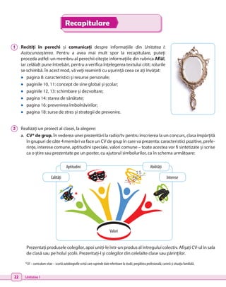 22 Unitatea I
Recapitulare
1 	 Recitiți în perechi și comunicați despre informațiile din Unitatea I:
Autocunoașterea. Pentru a avea mai mult spor la recapitulare, puteți
proceda astfel: un membru al perechii citește informațiile din rubrica Află!,
iar celălalt pune întrebări, pentru a verifica înțelegerea textului citit; rolurile
se schimbă. În acest mod, vă veți reaminti cu ușurință ceea ce ați învățat:
•	 pagina 8: caracteristici și resurse personale;
•	 paginile 10, 11: concept de sine global și școlar;
•	 paginile 12, 13: schimbare și dezvoltare;
•	 pagina 14: starea de sănătate;
•	 pagina 16: prevenirea îmbolnăvirilor;
•	 pagina 18: surse de stres și strategii de prevenire.
2 	 Realizați un proiect al clasei, la alegere:
a.	 CV* de grup. În vederea unei prezentări la radio/tv pentru înscrierea la un concurs, clasa împărțită
în grupuri de câte 4 membri va face un CV de grup în care va prezenta: caracteristici pozitive, prefe-
rințe, interese comune, aptitudini speciale, valori comune – toate acestea vor fi sintetizate și scrise
ca o știre sau prezentate pe un poster, cu ajutorul simbolurilor, ca în schema următoare:
Prezentați produsele colegilor, apoi uniți-le într-un produs al întregului colectiv. Afișați CV-ul în sala
de clasă sau pe holul școlii. Prezentați-l și colegilor din celelalte clase sau părinților.
*CV – curriculum vitae – scurtă autobiografie scrisă care cuprinde date referitoare la studii, pregătirea profesională, carieră și situația familială.
Valori
Aptitudini Abilități
Interese
Calități
 