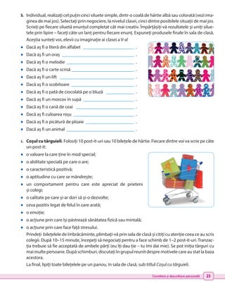 Consiliere și dezvoltare personală 23
b.	 Individual, realizați cel puțin cinci siluete simple, dintr-o coală de hârtie albă sau colorată (vezi ima-
ginea de mai jos). Selectați prin negociere, la nivelul clasei, cinci dintre posibilele situații de mai jos.
Scrieți pe fiecare siluetă enunțul completat cât mai creativ. Împărțășiți-vă rezultatele și uniți silue-
tele prin lipire – faceți câte un lanț pentru fiecare enunț. Expuneți produsele finale în sala de clasă.
Aceștia sunteți voi, elevii cu imaginație ai clasei a V-a!
•	 Dacă aș fi o literă din alfabet _______________________ .
•	 Dacă aș fi un oraș ________________________________ .
•	 Dacă aș fi o melodie ______________________________ .
•	 Dacă aș fi o carte scrisă ___________________________ .
•	 Dacă aș fi un lift _________________________________ .
•	 Dacă aș fi o scobitoare ____________________________ .
•	 Dacă aș fi o pată de ciocolată pe o bluză _____________ .
•	 Dacă aș fi un morcov în supă _______________________ .
•	 Dacă aș fi o cană de ceai __________________________ .
•	 Dacă aș fi culoarea roșu ___________________________ .
•	 Dacă aș fi o picătură de ploaie ______________________ .
•	 Dacă aș fi un animal ______________________________ .
c.	 Coșul cu târguieli. Folosiți 10 post-it-uri sau 10 bilețele de hârtie. Fiecare dintre voi va scrie pe câte
un post-it:
•	 o valoare la care ține în mod special;
•	 o abilitate specială pe care o are;
•	 o caracteristică pozitivă;
•	 o aptitudine cu care se mândrește;
•	 un comportament pentru care este apreciat de prieteni
și colegi;
•	 o calitate pe care și-ar dori să și-o dezvolte;
•	 ceva pozitiv legat de felul în care arată;
•	 o emoție;
•	 o acțiune prin care își păstrează sănătatea fizică sau mintală;
•	 o acțiune prin care face față stresului.
Prindeți bilețelele de îmbrăcăminte, plimbați-vă prin sala de clasă și citiți cu atenție ceea ce au scris
colegii. După 10–15 minute, începeți să negociați pentru a face schimb de 1–2 post-it-uri. Tranzac-
ția trebuie să fie acceptată de ambele părți (eu îți dau ție – tu îmi dai mie). Se pot iniția târguri cu
mai multe persoane. După schimburi, discutați în grupul reunit despre motivele care au stat la baza
acestora.
La final, lipiți toate bilețelele pe un panou, în sala de clasă, sub titlul Coșul cu târguieli.
 