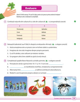 Consiliere și dezvoltare personală 25
Adună10trifoinorocoși.Peunulîlaideja,pentrucăaiparcursprimaunitatedeînvățare!
Rezolvăpecaietșievaluează-țicunoștințele.
1 	 Corelează noțiunile din coloana A cu cele din coloana B. ( – o corespondență corectă)
2 	 Notează A (adevărat) sau F (fals) în dreptul următoarelor afirmații. ( – o alegere corectă)
1.	 Autocunoașterea este un proces care se încheie odată cu pubertatea.
2.	 Imaginea de sine este imaginea despre propria persoană.
3.	 Ca să fii sănătos, este suficient să mănânci sănătos.
4.	 Un program zilnic bine stabilit te ajută să eviți stresul.
3 	 Completează spațiile libere folosind cuvintele potrivite. ( – o alegere corectă)
a.	 Perioada de vârstă cuprinsă între 10–11 și 14–15 ani este _________________ .
b.	 _________________ se manifestă la nivel fizic, emoțional și comportamental.
c.	 Alternanța între _________________ și odihnă contribuie la dezvoltarea ta.
d.	 Modul în care îți apreciezi propria valoare se numește _________________ .
A B
Perseverență Aptitudine
Cinste Abilitate
Frumusețe Calitate
Inteligență Valoare
Evaluare
 