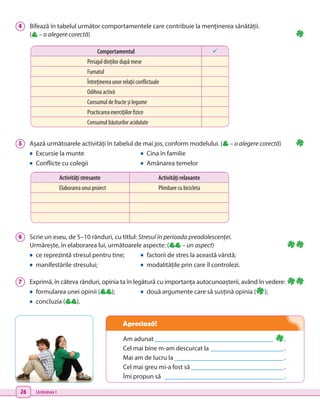 26 Unitatea I
5 	 Așază următoarele activități în tabelul de mai jos, conform modelului. ( – o alegere corectă)
•	 Excursie la munte	 •	 Cina în familie
•	 Conflicte cu colegii	 •	 Amânarea temelor
4 	 Bifează în tabelul următor comportamentele care contribuie la menținerea sănătății.
( – o alegere corectă)
6 	 Scrie un eseu, de 5–10 rânduri, cu titlul: Stresul în perioada preadolescenței.
Urmărește, în elaborarea lui, următoarele aspecte: ( – un aspect)
•	 ce reprezintă stresul pentru tine;	 •	 factorii de stres la această vârstă;
•	 manifestările stresului;	 •	 modalitățile prin care îl controlezi.
7 	 Exprimă, în câteva rânduri, opinia ta în legătură cu importanța autocunoașterii, având în vedere:
•	 formularea unei opinii ( );	 •	 două argumente care să susțină opinia ( );
•	 concluzia ( ).
Activități stresante Activități relaxante
Elaborarea unui proiect Plimbare cu bicicleta
Am adunat_____________________________________ .
Cel mai bine m-am descurcat la _______________________.
Mai am de lucru la__________________________________.
Cel mai greu mi-a fost să_____________________________.
Îmi propun să _____________________________________.
Comportamentul 
Periajul dinților după mese
Fumatul
Întreținerea unor relații conflictuale
Odihna activă
Consumul de fructe și legume
Practicarea exercițiilor fizice
Consumul băuturilor acidulate
Apreciază!
 