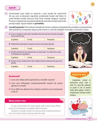 Consiliere și dezvoltare personală 31
a) Te joci cu mingea în curtea școlii. Unul dintre elevii mai mari vine către tine și îți spune
că nu ai voie să te joci.
Te gândești: Te simți: Reacționezi:
b) Profesorul de matematică te anunță că vei avea un test peste două zile.
Te gândești: Te simți: Reacționezi:
c) Doi dintre prietenii tăi stau împreună într-un colț al clasei. Ei se uită la tine și încep
să chicotească și să șușotească.
Te gândești: Te simți: Reacționezi:
d) Aseară te-ai tuns. Îți place foarte mult. Colegii de clasă te tachinează și îți spun că îți
stă urât.
Te gândești: Te simți: Reacționezi:
PROIECTUL MEU
Completează Jurnalul de
antrenament pentru minte și
suflet. Pe a doua filă, realizează
un  puzzle în care să prezinți
relația dintre gânduri, emoții și
comportament. Folosește cuvinte
și desene.
Evaluează!
1.	 Care este relația dintre gândurile și emoțiile noastre?
2.	Cum sunt influențate comportamentele noastre de aceste
gânduri și emoții?
3.	 Ce ai aflat nou despre tine și despre modul în care reacționezi
zi de zi?
În fața evenimentelor din viața noastră, putem avea emoții diferite,
pentru că le interpretăm şi ne gândim diferit la acestea.
Gândurile și emoțiile noastre vor declanșa acele comportamente prin
care noi încercăm să facem față situațiilor din viață.
1 	 Construiește șase măști cu ajutorul a șase bucăți de carton/coli
A4, pe care să desenezi expresiile emoționale faciale (ale feței), în
cazul fiecărei emoții: bucurie, frică, furie, tristețe, dezgust, surpriză.
Peverso,noteazăcarearputeafigândurileasociateemoțieiexprimate
pe fața măștii. Așază măștile în portofoliu.
2 	 Lucrațiînperechi.Pentrufiecaresituațiedemaijos,notațipecaietgândurile,emoțiileșicomportamen-
tele asociate lor. Comparați răspunsurile voastre cu cele ale colegilor. Formulați o concluzie a clasei.
Aplică!
Mesaj pentru tine
 