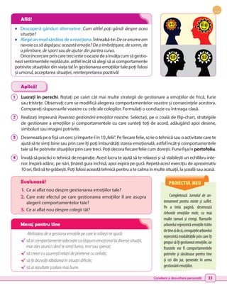 Consiliere și dezvoltare personală 33
•	 Descoperă gânduri alternative. Cum altfel poți gândi despre acea
situație?
•	 Alege un mod sănătos de a reacționa. Întreabă-te: Deceanumeam
nevoie ca să depășesc această emoție? De o îmbrățișare, de somn, de
o plimbare, de sport sau de ajutor din partea cuiva.
Oriceîncercareprincaretreciesteoocaziedeaînvățacumsăgestio-
nezi sentimentele neplăcute, astfel încât să alegi să ai comportamente
potrivite situațiilor din viața ta! În gestionarea emoțiilor tale poți folosi
și umorul, acceptarea situației, reinterpretarea pozitivă!
1 	 Lucrați în perechi. Notați pe caiet cât mai multe strategii de gestionare a emoțiilor de frică, furie
sau tristețe. Observați cum se modifică alegerea comportamentelor voastre și consecințele acestora.
Comparați răspunsurile voastre cu cele ale colegilor. Formulați o concluzie cu întreaga clasă.
2 	 Realizați împreună Povestea gestionării emoțiilor noastre. Selectați, pe o coală de flip-chart, strategiile
de gestionare a emoțiilor și comportamentele cu care sunteți toți de acord, adăugând apoi desene,
simboluri sau imagini potrivite.
3 	 Desenează pe o fișă un cerc și împarte-l în 10„felii”. Pe fiecare felie, scrie o tehnică sau o activitate care te
ajută să te simți bine sau prin care îți poți îmbunătăți starea emoțională, astfel încât și comportamentele
tale să fie potrivite situațiilor prin care treci. Poți decora fiecare felie cum dorești. Pune fișa în portofoliu.
4 	 Învață să practici o tehnică de respirație. Acest lucru te ajută să te relaxezi și să stabilești un echilibru inte-
rior. Inspiră adânc, pe nări, ținând gura închisă, apoi expiră pe gură. Repetă acest exercițiu de aproximativ
10 ori, fără să te grăbești. Poți folosi această tehnică pentru a te calma în multe situații, la școală sau acasă.
Aplică!
Abilitatea de a gestiona emoțiile pe care le trăiești te ajută:
√	să ai comportamente adecvate ca răspuns emoțional la diverse situații,
mai ales atunci când te simți furios, trist sau speriat;
√	să creezi cu ușurință relații de prietenie cu ceilalți;
√	să îți dezvolți răbdarea în situații dificile;
√	să ai rezultate școlare mai bune.
PROIECTUL MEU
Completează Jurnalul de an-
trenament pentru minte și suflet.
Pe a treia pagină, desenează
Arborele emoțiilor mele, cu mai
multe ramuri și crengi. Ramurile
arborelui reprezintă emoțiile trăite
detinezidezi,crenguțelearborelui
reprezintămodalitățileprincareîți
propuisăîțigestioneziemoțiile,iar
frunzele vor fi comportamentele
potrivite și sănătoase pentru tine
și cei din jur, generate în urma
gestionăriiemoțiilor.
Evaluează!
1.	 Ce ai aflat nou despre gestionarea emoțiilor tale?
2.	Care este efectul pe care gestionarea emoțiilor îl are asupra
alegerii comportamentelor tale?
3.	 Ce ai aflat nou despre colegii tăi?
Află!
Mesaj pentru tine
 