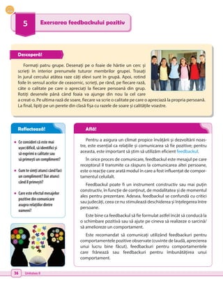 36 Unitatea II
5 Exersarea feedbackului pozitiv
•	 Ce consideri că este mai
ușor/dificil, să identifici și
să exprimi o calitate sau
să primești un compliment?
•	 Cum te simți atunci când faci
un compliment? Dar atunci
când îl primești?
•	 Care este efectul mesajelor
pozitive din comunicare
asupra relațiilor dintre
oameni?
Formați patru grupe. Desenați pe o foaie de hârtie un cerc și
scrieți în interior prenumele tuturor membrilor grupei. Trasați
în jurul cercului atâtea raze câți elevi sunt în grupă. Apoi, rotind
foile în sensul acelor de ceasornic, scrieți, pe rând, pe fiecare rază,
câte o calitate pe care o apreciați la fiecare persoană din grup.
Rotiți desenele până când foaia va ajunge din nou la cel care
a creat-o. Pe ultima rază de soare, fiecare va scrie o calitate pe care o apreciază la propria persoană.
La final, lipiți pe un perete din clasă fișa cu razele de soare și calitățile voastre.
Pentru a asigura un climat propice învățării și dezvoltării noas-
tre, este esențial ca relațiile și comunicarea să fie pozitive; pentru
aceasta, este important să știm să utilizăm eficient feedbackul.
În orice proces de comunicare, feedbackul este mesajul pe care
receptorul îl transmite ca răspuns la comunicarea altei persoane,
este o reacție care arată modul în care a fost influențat de compor-
tamentul celuilalt.
Feedbackul poate fi un instrument constructiv sau mai puțin
constructiv, în funcție de conținut, de modalitatea și de momentul
ales pentru prezentare. Adesea, feedbackul se confundă cu critici
sau judecăți, ceea ce nu stimulează deschiderea și înțelegerea între
persoane.
Este bine ca feedbackul să fie formulat astfel încât să conducă la
o schimbare pozitivă sau să ajute pe cineva să realizeze o sarcină/
să amelioreze un comportament.
Este recomandat să comunicați utilizând feedbackuri pentru
comportamentele pozitive observate (cuvinte de laudă, aprecierea
unui lucru bine făcut), feedbackuri pentru comportamentele
care frânează sau feedbackuri pentru îmbunătățirea unui
comportament.
Descoperă!
Reflectează! Află!
 
