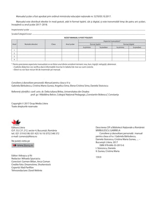 Consiliere și dezvoltare personală. Manual pentru clasa a V-a
Gabriela Bărbulescu, Cristina Maria Gunea, Angelica Sima, Elena-Cristina Sima, Daniela Stoicescu
Referenți științifici: 
conf. univ. dr. Delia Iuliana Bîrlea, Universitatea din Oradea
prof. gr. I Mădălina Belcin, Colegiul Național Pedagogic„Constantin Brătescu”, Constanța
Copyright © 2017 Grup Media Litera
Toate drepturile rezervate
Editura Litera
O.P. 53; C.P. 212, sector 4, București, România
tel.: 021 319 63 90; 031 425 16 19; 0752 548 372
e‑mail: comenzi@litera.ro
Ne puteți vizita pe
Editor: Vidrașcu și fiii
Redactor: Mihaela Spurcaciu
Corectori: Carmen Bîtlan, Anca Coman
Credite foto: Dreamstime, Shutterstock
Copertă: Vlad Panfilov
Tehnoredactare: Dorel Melinte
Manualul școlar a fost aprobat prin ordinul ministrului educației naționale nr. 5270/03.10.2017.
Manualul este distribuit elevilor în mod gratuit, atât în format tipărit, cât și digital, și este transmisibil timp de patru ani școlari,
începând cu anul școlar 2017–2018.
Inspectoratul școlar ...................................................................................................................................................................................................................................................................
Școala/Colegiul/Liceul ..............................................................................................................................................................................................................................................................
ACEST MANUAL A FOST FOLOSIT:
Anul Numele elevului Clasa Anul școlar
Aspectul manualului*
format tipărit format digital
la primire la predare la primire la predare
1
2
3
4
* Pentru precizarea aspectului manualului se va folosi unul dintre următorii termeni: nou, bun, îngrijit, neîngrijit, deteriorat.
• Cadrele didactice vor verifica dacă informațiile înscrise în tabelul de mai sus sunt corecte.
• Elevii nu vor face niciun fel de însemnări pe manual.
Descrierea CIP a Bibliotecii Naţionale a României
BĂRBULESCU, GABRIELA
Consiliere şi dezvoltare personală : manual
pentru clasa a V-a / Gabriela Bărbulescu,
Daniela Stoicescu, Cristina Maria Gunea, .... –
Bucureşti: Litera, 2017
ISBN 978-606-33-2015-6
I. Stoicescu, Daniela
II. Gunea, Cristina Maria
159.9
 