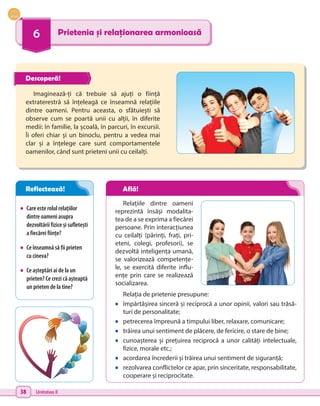38 Unitatea II
6 Prietenia și relaționarea armonioasă
•	 Care este rolul relațiilor
dintre oameni asupra
dezvoltării fizice și sufletești
a fiecărei ființe?
•	 Ce înseamnă să fii prieten
cu cineva?
•	 Ce așteptări ai de la un
prieten? Ce crezi că așteaptă
un prieten de la tine?
Imaginează-ți că trebuie să ajuți o ființă
extraterestră să înțeleagă ce înseamnă relațiile
dintre oameni. Pentru aceasta, o sfătuiești să
observe cum se poartă unii cu alții, în diferite
medii: în familie, la școală, în parcuri, în excursii.
Îi oferi chiar și un binoclu, pentru a vedea mai
clar și a înțelege care sunt comportamentele
oamenilor, când sunt prieteni unii cu ceilalți.
Relațiile dintre oameni
reprezintă însăși modalita-
tea de a se exprima a fiecărei
persoane. Prin interacțiunea
cu ceilalți (părinți, frați, pri-
eteni, colegi, profesori), se
dezvoltă inteligența umană,
se valorizează competențe-
le, se exercită diferite influ-
ențe prin care se realizează
socializarea.
Relația de prietenie presupune:
•	 împărtășirea sinceră și reciprocă a unor opinii, valori sau trăsă-
turi de personalitate;
•	 petrecerea împreună a timpului liber, relaxare, comunicare;
•	 trăirea unui sentiment de plăcere, de fericire, o stare de bine;
•	 cunoașterea și prețuirea reciprocă a unor calități intelectuale,
fizice, morale etc.;
•	 acordarea încrederii și trăirea unui sentiment de siguranță;
•	 rezolvarea conflictelor ce apar, prin sinceritate, responsabilitate,
cooperare și reciprocitate.
Descoperă!
Reflectează! Află!
 