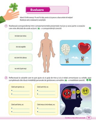 Consiliere și dezvoltare personală 43
Când sunt speriat, eu:
• _________________
• _________________
Când sunt furios, eu:
• _________________
• _________________
Când sunt trist, eu:
• _________________
• _________________
Când vreau să mă relaxez, eu:
• _________________
• _________________
Adună10trifoinorocoși.Peunulîlaideja,pentrucăaiparcursadouaunitatedeînvățare!
Rezolvăpecaietșievaluează-țicunoștințele.
1 	 Realizează corespondența între comportamentele prezentate mai jos și acea parte a corpului
care este afectată de acele acțiuni. ( – o corespondență corectă)
2 	 Reflectează la soluțiile care te pot ajuta să ai grijă de tine și să ai relații armonioase cu ceilalți, apoi
completează câte două modalități personale de gestionare a emoțiilor. ( –omodalitatecorectă)
îmi bate tare inima
nu cred că pot reuși
mă simt trist adesea
îmi rod unghiile
Evaluare
 