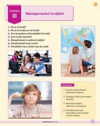 45
1.	 De ce să învăț?
2.	 De ce să învăț cum să învăț?
3.	 Ce mă ajută/ce mă împiedică să învăț?
4.	Cum învăț mai bine?
5.	 Recapitularea în sprijinul învățării
6.	Concentrează-te pe succes!
7.	 Portofoliul meu, cartea mea de vizită
Managementul învățării
Unitatea
III
√	
Factorii care facilitează/
blochează învățarea
√	 Strategii și tehnici de învățare
eficientă
√	 Motivația învățării.
Optimum motivațional
√	 Portofoliul personal
de învățare: scop, principii
și rol în învățare
Conținuturi:
Competențe specifice: 3.1; 3.2.
 