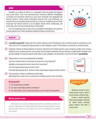 Consiliere și dezvoltare personală 47
PROIECTUL MEU
Realizează Jurnalul de antre-
nament pentru minte și suflet al
acestei unități cu titlul Eu învăț.
Creează o copertă potrivită.
Apoi,peprimapagină,realizează
un simbol pentru motivația
pentru învățare. Poți folosi și
cuvinte-cheie.
Evaluează!
1.	 Ce înseamnă a învăța?
2.	Ce este motivația pentru învățare?
3.	 De câte feluri sunt motivele pentru care înveți? Exemplifică.
Motivația este o resursă valoroasă atât pentru activitatea școlară, cât
și pentru devenirea ta în viață. Identifică motive personale pentru care vei
face anumite lucruri și te vei implica mai mult, iar realizarea lor va părea
mai ușoară.
1 	 Lucrați în perechi. Găsiți cât mai multe răspunsuri la întrebarea: De ce există școala în societate și care
este rostul ei? Comparați răspunsurile cu ale colegilor voștri. Formulați o concluzie la nivelul clasei.
2 	 Împarte o foaie în două coloane. În prima coloană scrie motive pentru care mergi la școală, iar în a doua
coloană scrie motive pentru care înveți. Încercuiește motivele care țin de tine și subliniază motivele care
țin de ceilalți. Compară răspunsurile tale cu ale colegilor. Ce deosebiri sunt? Pune fișa în portofoliu.
3 	 Răspunde în scris la următoarele întrebări:
Ești mai motivat atunci când știi că vei primi o recompensă?
Aștepți o recompensă atunci când faci ceva bine?
Ce recompensă apreciezi cel mai mult?
Formați apoi grupe de 3–4 elevi și discutați despre răspunsurile voastre.
4 	 Comentați, în clasă, următoarea afirmație:
Motivația de a avea succes este prima condiție pentru a ieși victorios.
Aplică!
Studiile au arătat că elevii cu motivație internă puternică depun
mai mult efort, sunt mai perseverenți, încearcă diferite modalități
și învață mai temeinic decât cei care sunt motivați mai degrabă de
factori externi. Chiar dacă motivația internă este mai eficientă, nu
înseamnă că motivația externă este rea. Uneori, învățăm lucruri fiind
motivați de factori externi și le învățăm foarte bine. Motivația, de
orice tip, este mai bună decât lipsa motivației.
Cel mai important lucru este să ne controlăm motivația și săopunem
lalucru pentru noi. Stă în puterea noastră să facem acest lucru.
De făcut:
ÎNVAȚĂ
Nu ceda niciodat
ă
Nu ceda niciodat
ă
Află!
Mesaj pentru tine
 