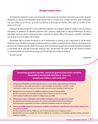 Consiliere și dezvoltare personală 3
Competențe generale şi specifice, conform programei şcolare pentru disciplina
CONSILIERE ȘI DEZVOLTARE PERSONALĂ, clasa a V-a,
aprobată prin OMEN nr. 3393/28.02.2017
1.	 Adoptarea atitudinilor pozitive faţă de sine şi a unui stil de viaţă sănătos și echilibrat
	 1.1 Identificarea resurselor personale şi a oportunităților de dezvoltare specifice vârstei
	 1.2 Analiza surselor de stres și a consecințelor acestuia asupra sănătăţii şi stării de bine
2.	 Relaționarea armonioasă cu ceilalți în contexte școlare și extrașcolare
	2.1 Recunoaşterea unei varietăţi de emoţii trăite în raport cu sine şi cu ceilalţi
	 2.2 Acordarea feedbackului pozitiv în relaționarea cu ceilalți
3.	 Reflectarea asupra motivației și eficacității strategiilor pentru progres în învățare
	 3.1 Identificarea factorilor personali și de context care facilitează/blochează învățarea
	 3.2 Prezentarea progreselor în învățare, utilizând modalități variate de comunicare
4.	 Luarea deciziilor legate de continuarea studiilor şi carieră prin valorificarea informațiilor despre sine,
educație și ocupații
	 4.1 Recunoașterea oportunităților pe care le oferă educaţia pentru alegerea carierei
	 4.2 	
Identificarea unor ocupații din domenii diferite de activitate și a beneficiilor acestora pentru persoană
și pentru societate
Dragul nostru elev,
Te invităm la o întâlnire cu tine, prin intermediul manualului de Consiliere și dezvoltare personală. Această
disciplină, cu care te-ai familiarizat încă din clasele mici, te va ajuta să te cunoști mai bine, să îți construiești
mai ușor relații cu cei din jur, să înveți mai eficient și să îți găsești drumul către ceea ce vei dori să faci
când o să fii mare.
Manualul îți oferă contexte în care să afli lucruri despre tine și despre ceilalți în relație cu tine, la rubrica
Descoperă, te ghidează să identifici propriile trăiri, gânduri, experiențe la rubrica Reflectează, îți aduce
informații necesare pentru înțelegerea unor concepte la rubrica Află și îți propune activități individuale
sau de grup în care să aplici cele învățate.
Rezultatele tale la această disciplină nu vor fi evidențiate în catalog, ci vor fi exprimate în cât de multe
afli despre tine, cât de bine reușești să interacționezi cu ceilalți în contexte cât mai diverse, cât progresezi în
procesul de învățare și multe altele. Te vor ajuta să îți monitorizezi progresul la această disciplină întrebările
și activitățile de la rubricile Evaluează, Proiectul meu, Recapitulare. Vei putea să îți faci propria evaluare
cu ajutorul grilelor de autoevaluare propuse la finalul fiecărei unități de învățare.
Îți urăm succes!
Autoarele
 