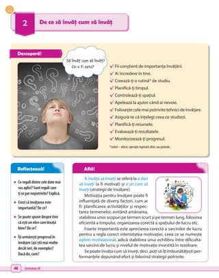 48 Unitatea III
2 De ce să învăț cum să învăț
•	 Ceregulidintreceledatemai
susaplici?Suntregulicare
ți separnepotrivite?Explică.
•	 Crezi că învățarea este
importantă? De ce?
•	 Se poate spune despre tine
că ești un elev care învață
bine? De ce?
•	 Îți urmărești progresul în
învățare (azi știi mai multe
decât ieri, de exemplu)?
Dacă da, cum?
√	Fii conștient de importanța învățării.
√	Ai încredere în tine.
√	Creează-ți o rutină* de studiu.
√	Planifică-ți timpul.
√	Controlează-ți spațiul.
√	Apelează la ajutor când ai nevoie.
√	Folosește cele mai potrivite tehnici de învățare.
√	Asigură-te că înțelegi ceea ce studiezi.
√	Planifică-ți resursele.
√	Evaluează-ți rezultatele.
√	Monitorizează-ți progresul.
*rutină – obicei, operație repetată zilnic sau periodic.
A învăța să înveți se referă la a dori
să înveți (a fi motivat) și a ști cum să
înveți (strategii de învățare).
Motivația pentru învățare poate fi
influențată de diverși factori, cum ar
fi: planificarea activităților și respec-
tarea termenelor, evitând amânarea,
stabilirea unor scopuri pe termen scurt și pe termen lung, folosirea
eficientă a timpului, organizarea corectă a spațiului de lucru etc.
Foarte importantă este aprecierea corectă a sarcinilor de lucru
pentru a regla corect intensitatea motivației, ceea ce se numește
optim motivațional, adică stabilirea unui echilibru între dificulta-
tea sarcinii de lucru și nivelul de motivație investită în rezolvare.
Se poate învăța cum să înveți, deci, poți să îți îmbunătățești per-
formanțele depunând efort și folosind strategii potrivite.
Să învăț cum să învăț?
Ce-o fi asta?
Descoperă!
Reflectează! Află!
 