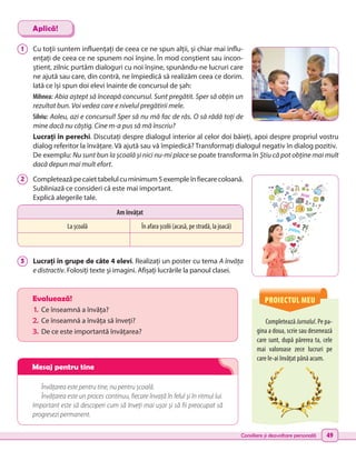 Consiliere și dezvoltare personală 49
PROIECTUL MEU
Completează Jurnalul. Pe pa-
gina a doua, scrie sau desenează
care sunt, după părerea ta, cele
mai valoroase zece lucruri pe
care le-ai învățat până acum.
Evaluează!
1.	 Ce înseamnă a învăța?
2.	Ce înseamnă a învăța să înveți?
3.	 De ce este importantă învățarea?
Învățarea este pentru tine, nu pentru școală.
Învățarea este un proces continuu, fiecare învață în felul și în ritmul lui.
Important este să descoperi cum să înveți mai ușor și să fii preocupat să
progresezi permanent.
1 	 Cu toții suntem influențați de ceea ce ne spun alții, și chiar mai influ-
ențați de ceea ce ne spunem noi înșine. În mod conștient sau incon-
știent, zilnic purtăm dialoguri cu noi înșine, spunându-ne lucruri care
ne ajută sau care, din contră, ne împiedică să realizăm ceea ce dorim.
Iată ce își spun doi elevi înainte de concursul de șah:
Mihnea: Abia aștept să înceapă concursul. Sunt pregătit. Sper să obțin un
rezultat bun. Voi vedea care e nivelul pregătirii mele.
Silviu: Aoleu, azi e concursul! Sper să nu mă fac de râs. O să râdă toți de
mine dacă nu câștig. Cine m-a pus să mă înscriu?
Lucrați în perechi. Discutați despre dialogul interior al celor doi băieți, apoi despre propriul vostru
dialog referitor la învățare. Vă ajută sau vă împiedică? Transformați dialogul negativ în dialog pozitiv.
De exemplu: Nu sunt bun la școală și nici nu-mi place se poate transforma în Știu că pot obține mai mult
dacă depun mai mult efort.
2 	 Completeazăpecaiettabelulcuminimum5exempleînfiecarecoloană.
Subliniază ce consideri că este mai important.
Explică alegerile tale.
3 	 Lucrați în grupe de câte 4 elevi. Realizați un poster cu tema A învăța
e distractiv. Folosiți texte și imagini. Afișați lucrările la panoul clasei.
Aplică!
Am învățat
La școală În afara școlii (acasă, pe stradă, la joacă)
cărți
jocuri
SMS
prieteni
chat
Mesaj pentru tine
 