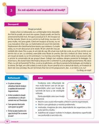 50 Unitatea III
3 Ce mă ajută/ce mă împiedică să învăț?
•	 Ce părere ai despre
atitudinea față de învățare
a copilului din textul dat?
Argumentează.
•	 Ai fost vreodată în situații
asemănătoare cu cele pre-
zentate mai sus? Povestește.
•	 Cum apreciezi dacă orele
sunt ușoare sau grele?
•	 Îți faci un plan înainte să te
apuci de lecții? De ce anume
ții cont?
Dragă jurnalule,
Astăzi a fost o zi obișnuită, nu s-a întâmplat nimic deosebit.
Am fost la școală, am avut ore ușoare. După școală, am fost la
antrenamentul de înot. Am ajuns acasă pe la 4. Am început să
îmi fac temele. Știam că nu o să îmi ia mult timp, nu erau nici
prea multe, nici prea grele. Când am început să lucrez, nu mi
s-au mai părut chiar așa. La matematică am avut trei exerciții.
Înțelesesem din clasă foarte bine teoria, așa credeam. Cu toate
astea, nu m-am descurcat să le rezolv. M-am uitat din nou pe
notițele din clasă. Pas cu pas, le-am dat de cap. Mi-a luat mai mult de o oră, eu aș fi zis că într-o oră
termin tot ce am. La română, exercițiile erau floare la ureche. Dar tot a trebuit să citesc textul, nu
am reușit să rezolv cu ce îmi aminteam. S-a mai dus ceva timp. Din când în când, mai aruncam câte
o privire la conversația de pe grupul clasei. Colegii mei vorbeau despre proiectul la biologie. Ce
mare lucru, de căutat niște informații și de pus într-o schemă? A, și de pregătit prezentarea. Păi, dacă
îl faci, nu știi să îl prezinți? În fine, ca să nu te plictisesc, am făcut și proiectul la biologie, am învățat și
la istorie. De fapt, am citit o dată și cred că știu. Acum când îți scriu e destul de târziu, ar fi trebuit să
dorm de vreo oră deja. Nu am terminat chiar tot ce îmi propusesem, dar... e și mâine o zi, nu?
Cu drag, un copil
Învățarea este influențată de
mai mulți factori care țin de par-
ticularitățile celui care învață, de
sarcinile de lucru și de strategiile
utilizate.
Particularitățile celui care învață
înseamnă:
•	 felul în care caută informațiile și felul în care le organizează;
•	 felul în care gândește și rezolvă problemele;
•	 motivația, imaginea de sine, deprinderile de organizare a tim-
pului pentru studiu;
•	 stabilirea de scopuri realiste în învățare, abordarea superficială
sau profundă a sarcinilor etc.
Descoperă!
Reflectează! Află!
 