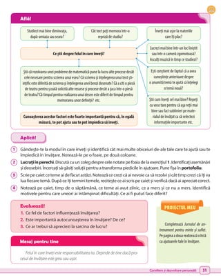 Consiliere și dezvoltare personală 51
1 	 Gândește-te la modul în care înveți și identifică cât mai multe obiceiuri de-ale tale care te ajută sau te
împiedică în învățare. Notează-le pe o foaie, pe două coloane.
2 	 Lucrațiînperechi. Discută cu un coleg despre cele notate pe foaia de la exercițiul 1. Identificați asemănări
și deosebiri. Încercați să găsiți soluții pentru a transforma piedicile în ajutoare. Pune fișa în portofoliu.
3 	 Scrie pe caiet ce teme ai de făcut astăzi. Notează ce crezi că ai nevoie ca să rezolvi și cât timp crezi că îți va
lua fiecare temă. După ce îți termini temele, recitește ce ai scris pe caiet și verifică dacă ai apreciat corect.
4 	 Notează pe caiet, timp de o săptămână, ce teme ai avut zilnic, ce a mers și ce nu a mers. Identifică
motivele pentru care uneori ai întâmpinat dificultăți. Ce ai fi putut face diferit?
Completează Jurnalul de an-
trenament pentru minte și suflet.
Pepaginaadouarealizeazăolistă
cu ajutoarele tale în învățare.
Evaluează!
1.	 Ce fel de factori influențează învățarea?
2.	Este importantă autocunoașterea în învățare? De ce?
3.	 Ce ar trebui să apreciezi la sarcina de lucru?
Felul în care înveți este responsabilitatea ta. Depinde de tine dacă pro-
cesul de învățare este greu sau ușor.
Aplică!
PROIECTUL MEU
Studiezi mai bine dimineața,
după-amiaza sau seara?
Știi că rezolvarea unei probleme de matematică pune la lucru alte procese decât
cele necesare pentru scrierea unui eseu? Că scrierea și înțelegerea unui text ști-
ințific este diferită de scrierea și înțelegerea unei benzi desenate? Că a citi o piesă
de teatru pentru școală solicită alte resurse și procese decât a juca într-o piesă
de teatru? Că timpul pentru realizarea unui desen este diferit de timpul pentru
memorarea unor definiții? etc.
Cât text poți memora într-o
repriză de studiu?
Ce știi despre felul în care înveți?
Cunoașterea acestor factori este foarte importantă pentru că, în egală
măsură, te pot ajuta sau te pot împiedica să înveți.
Lucrezi mai bine într-un loc liniștit
sau într-o cameră zgomotoasă?
Asculți muzică în timp ce studiezi?
Înveți mai ușor la materiile
care îți plac?
Ești conștient de faptul că a avea
cunoștințe anterioare despre
o anumită temă te ajută să înțelegi
o temă nouă?
Știi cum înveți cel mai bine? Repeți
cu voce tare pentru că așa reții mai
bine sau faci sublinieri pe mate-
rialul de învățat ca să selectezi
informațiile importante etc.
Află!
Mesaj pentru tine
 