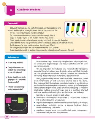 52 Unitatea III
4 Cum învăț mai bine?
•	 Tucumînvețimaibine?
•	 Cumți-aidatseamacare
suntcelemaibunestrategii
pecaresălefolosești?
•	 Aufostsituațiiîncarestrate-
giapropusănuafuncționat?
Cumaiprocedat?
•	 Foloseștiaceleașistrategii
pentrutoatemateriile?
Câțiva elevi din clasa a V-a au fost întrebați cum lucrează mai bine
atunci când învață, ce strategii folosesc. Iată ce răspunsuri au dat:
Îmi fac o schemă și înțeleg mai bine. (Radu)
Fac un rezumat al celor mai importante informații. (Ilinca)
După ce învăț, îi explic ce am învățat fratelui meu. (Filip)
Citesc teoria de mai multe ori, până înțeleg, apoi aplic în exerciții. (Bogdan)
Citesc de mai multe ori, apoi închid cartea și încerc să redau ce am reținut. (Ioana)
Subliniez ce mi se pare mai important și apoi repet. (Mara)
Îmi reorganizez notițele din clasă ca să îmi fie mai ușor. (Daria)
Organizez informațiile în grafice și tabele pentru că așa învăț cel mai ușor. (Ștefan)
Pe măsură ce crești, volumul și complexitatea informației cresc,
iar conexiunile (legăturile) pe care trebuie să le faci sunt din ce în
ce mai complicate.
Un pas important în învățarea unui material este înțelegerea
acestuia. Unele lucruri sunt ușor de înțeles, altele mai dificil; depinde
de cunoștințele tale anterioare din acel domeniu, de tehnicile de
învățare și de caracteristicile materialului pe care îl înveți.
Desigur, poți studia și într-un mod superficial, de exemplu, citind
doar și memorând un text. S-ar putea chiar să obții o notă bună.
Dar, cu siguranță, informația pe care ai acumulat-o în acest mod nu
va rămâne în mintea ta pentru mult timp și te va ajuta foarte puțin
în dezvoltarea ta personală. Există chiar riscul să ajungi să folosești
strategii de învățare neproductive, pe care să le menții de-a lungul
anilor de școală, astfel neatingând rezultatele pe care le dorești.
Iată câteva strategii pe care le poți folosi:
•	 sublinierea informațiilor importante și structurarea acestora
într-o schemă sau într-un rezumat;
•	 organizarea notițelor, astfel încât să fie ușor de înțeles și de învățat;
•	 recapitularea periodică pentru a asigura legătura dintre
cunoștințele noi și cele vechi;
•	 repetarea cu voce tare a ceea ce ai învățat, poate chiar prezen-
tarea celor învățate unei alte persoane;
Descoperă!
Reflectează! Află!
 