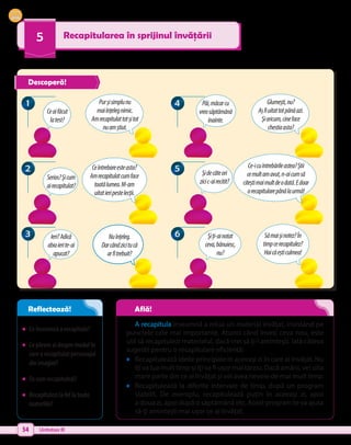 54 Unitatea III
5 Recapitularea în sprijinul învățării
•	 Ceînseamnăarecapitula?
•	 Cepărereaidespremodulîn
carearecapitulatpersonajul
dinimagini?
•	 Tucumrecapitulezi?
•	 Recapitulezilafellatoate
materiile?
A recapitula înseamnă a relua un material învățat, insistând pe
punctele cele mai importante. Atunci când înveți ceva nou, este
util să recapitulezi materialul, dacă vrei să ți-l amintești. Iată câteva
sugestii pentru o recapitulare eficientă:
•	 Recapitulează ideile principale în aceeași zi în care ai învățat. Nu
îți va lua mult timp și îți va fi ușor mai târziu. Dacă amâni, vei uita
mare parte din ce ai învățat și vei avea nevoie de mai mult timp.
•	 Recapitulează la diferite intervale de timp, după un program
stabilit. De exemplu, recapitulează puțin în aceeași zi, apoi
a doua zi, apoi după o săptămână etc. Acest program te va ajuta
să-ți amintești mai ușor ce ai învățat.
Ceaifăcut
latest?
Serios?Șicum
airecapitulat?
Șidecâteori
zicic-airecitit?
Păi,măcarcu
vreosăptămână
înainte.
Ieri?Adică
abiaierite-ai
apucat?
Șiți-ainotat
ceva,bănuiesc,
nu?
Purșisimplunu
mai înțelegnimic.
Am recapitulattotșitot
nuamștiut.
Glumești,nu?
Așfiuitattotpânăazi.
Șioricum,cineface
chestiaasta?
Ceîntrebareesteasta?
Amrecapitulatcumface
toatălumea.M-am
uitatieripestelecții.
Ce-icuîntrebărileastea?Știi
cemultamavut,n-aicumsă
citeștimaimultdeodată.Edoar
o recapitularepânălaurmă!
Nuînțeleg.
Dar cândzicitucă
arfitrebuit?
Sămaișinotez?În
timpcerecapitulez?
Haicăeșticulmea!
3
3 6
6
2
2 5
5
1
1 4
4
Descoperă!
Reflectează! Află!
 