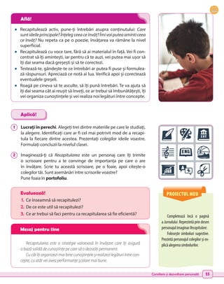 Consiliere și dezvoltare personală 55
•	 Recapitulează activ, pune-ți întrebări asupra conținutului: Care
sunt ideile principale? Înțeleg ceea ce învăț? Îmi voi putea aminti ceea
ce învăț? Nu repeta ca pe o poezie, învățarea va rămâne la nivel
superficial.
•	 Recapitulează cu voce tare, fără să ai materialul în față. Vei fi con-
centrat să îți amintești, iar pentru că te auzi, vei putea mai ușor să
îți dai seama dacă greșești și să te corectezi.
•	 Testează-te, gândește-te ce întrebări ar putea fi puse și formulea-
ză răspunsuri. Apreciază ce notă ai lua. Verifică apoi și corectează
eventualele greșeli.
•	 Roagă pe cineva să te asculte, să îți pună întrebări. Te va ajuta să
îți dai seama cât ai reușit să înveți, ce ar trebui să îmbunătățești, îți
vei organiza cunoștințele și vei realiza noi legături între concepte.
1 	 Lucrați în perechi. Alegeți trei dintre materiile pe care le studiați,
la alegere. Identificați care ar fi cel mai potrivit mod de a recapi-
tula la fiecare dintre acestea. Prezentați colegilor ideile voastre.
Formulați concluzii la nivelul clasei.
2 	 Imaginează-ți că Recapitularea este un personaj care îți trimite
o scrisoare pentru a te convinge de importanța pe care o are
în învățare. Scrie tu această scrisoare, pe o foaie, apoi citește-o
colegilor tăi. Sunt asemănări între scrisorile voastre?
Pune foaia în portofoliu.
Aplică!
Recapitularea este o strategie valoroasă în învățare care îți asigură
o bază solidă de cunoștințe pe care să o dezvolți permanent.
Cu cât îți organizezi mai bine cunoștințele și realizezi legături între con-
cepte, cu atât vei avea performanțe școlare mai bune.
PROIECTUL MEU
Completează încă o pagină
a Jurnalului. Reprezintă prin desen
personajulimaginarRecapitulare.
Folosește simboluri sugestive.
Prezintă personajul colegilor și ex-
plicăalegereasimbolurilor.
Evaluează!
1.	 Ce înseamnă să recapitulezi?
2.	De ce este util să recapitulezi?
3.	 Ce ar trebui să faci pentru ca recapitularea să fie eficientă?
Află!
Mesaj pentru tine
 
