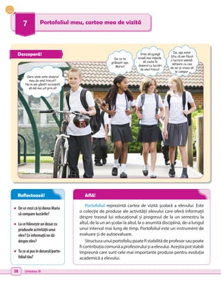 58 Unitatea III
7 Portofoliul meu, cartea mea de vizită
•	 DececrezicăîșidoreaMaria
săcomparelucrările?
•	 Lacefoloseșteundosarcu
produseleactivitățiiunui
elev?Ceinformațiinedă
despreelev?
•	 Tuceaipusîndosarul/porto-
foliultău?
Portofoliul reprezintă cartea de vizită școlară a elevului. Este
o colecție de produse ale activității elevului care oferă informații
despre traseul lui educațional și progresul de la un semestru la
altul, de la un an școlar la altul, la o anumită disciplină, de-a lungul
unui interval mai lung de timp. Portofoliul este un instrument de
evaluare și de autoevaluare.
Structura unui portofoliu poate fi stabilită de profesor sau poate
fi contribuția comună a profesorului și a elevului. Aceștia pot stabili
împreună care sunt cele mai importante produse pentru evoluția
academică a elevului.
Oare unde este dosarul
meu de anul trecut?
Nu m-am gândit niciodată
să mă mai uit prin el!
De ce te
grăbești așa,
Maria?
Vrea să ajungă
acasă mai repede,
să caute în
dosarul cu lucrări
de anul trecut.
Da, așa este!
Știu că am făcut
o lucrare asemă-
nătoare cu cea
de azi și vreau să
le compar.
Descoperă!
Reflectează! Află!
 