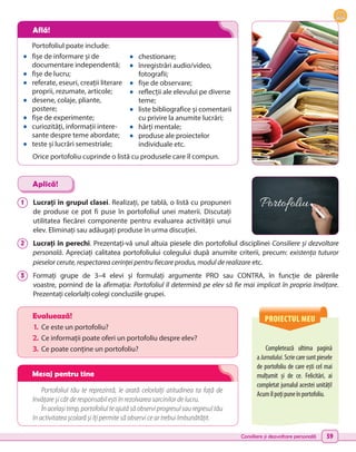 Consiliere și dezvoltare personală 59
Portofoliul poate include:
•	 fișe de informare și de
documentare independentă;
•	 fișe de lucru;
•	 referate, eseuri, creații literare
proprii, rezumate, articole;
•	 desene, colaje, pliante,
postere;
•	 fișe de experimente;
•	 curiozități, informații intere-
sante despre teme abordate;
•	 teste și lucrări semestriale;
•	 chestionare;
•	 înregistrări audio/video,
fotografii;
•	 fișe de observare;
•	 reflecții ale elevului pe diverse
teme;
•	 liste bibliografice și comentarii
cu privire la anumite lucrări;
•	 hărți mentale;
•	 produse ale proiectelor
individuale etc.
1 	 Lucrați în grupul clasei. Realizați, pe tablă, o listă cu propuneri
de produse ce pot fi puse în portofoliul unei materii. Discutați
utilitatea fiecărei componente pentru evaluarea activității unui
elev. Eliminați sau adăugați produse în urma discuției.
2 	 Lucrați în perechi. Prezentați-vă unul altuia piesele din portofoliul disciplinei Consiliere și dezvoltare
personală. Apreciați calitatea portofoliului colegului după anumite criterii, precum: existența tuturor
pieselor cerute, respectarea cerinței pentru fiecare produs, modul de realizare etc.
3 	 Formați grupe de 3–4 elevi și formulați argumente PRO sau CONTRA, în funcție de părerile
voastre, pornind de la afirmația: Portofoliul îl determină pe elev să fie mai implicat în propria învățare.
Prezentați celorlalți colegi concluziile grupei.
Aplică!
Portofoliul tău te reprezintă, le arată celorlalți atitudinea ta față de
învățare și cât de responsabil ești în rezolvarea sarcinilor de lucru.
În același timp, portofoliul te ajută să observi progresul sau regresul tău
în activitatea școlară și îți permite să observi ce ar trebui îmbunătățit.
PROIECTUL MEU
Completează ultima pagină
a Jurnalului.Scriecaresuntpiesele
de portofoliu de care ești cel mai
mulțumit și de ce. Felicitări, ai
completat jurnalul acestei unități!
Acumîlpoțipuneînportofoliu.
Evaluează!
1.	 Ce este un portofoliu?
2.	Ce informații poate oferi un portofoliu despre elev?
3.	 Ce poate conține un portofoliu?
Orice portofoliu cuprinde o listă cu produsele care îl compun.
Află!
Mesaj pentru tine
 