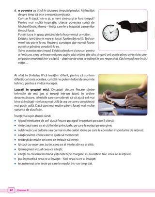 62 Unitatea III
d.	 o poveste cu titlul În căutarea timpului pierdut. Ați învățat
despre timp că este o resursă prețioasă.
Cum ar fi dacă, într-o zi, ar veni cineva și ar fura timpul?
Pentru mai multă inspirație, citește povestea scrisă de
Michael Ende, Momo – fetița care le-a înapoiat oamenilor
timpul furat.
Puteți lucra în grup, plecând de la fragmentul următor:
Există o taină foarte mare și totuși foarte obișnuită. Toți oa-
menii iau parte la ea, fiecare o cunoaște, dar numai foarte
puțini se gândesc vreodată la ea.
Taina aceasta este timpul. Există calendare și ceasuri pentru
a-l măsura, ceea ce înseamnă prea puțin, căci oricine știe că o singură oră poate părea o veșnicie; une-
ori poate trece însă într-o clipită – depinde de ceea ce trăiești în ora respectivă. Căci timpul este însăși
viața…
Ai aflat în Unitatea III că învățăm diferit, pentru că suntem
diferiți; cu toate acestea, cu toții ne putem folosi de anumite
tehnici, pentru a învăța mai ușor.
Lucrați în grupuri mici. Discutați despre fiecare dintre
tehnicile de mai jos și treceți într-un tabel, în ordine
descrescătoare, tehnicile care considerați că vă ajută cel mai
binesăînvățați–delaceamaiutilălaceapecareoconsiderați
mai puțin utilă. Dacă sunt mai multe păreri, faceți mai multe
variante de clasificări.
Înveți mai ușor atunci când:
•	 îți pui întrebarea de ce? după fiecare paragraf important pe care îl citești;
•	 sintetizezi ceea ce ai citi în idei principale, pe care le notezi pe margine;
•	 subliniezi cu o culoare sau cu mai multe culori ideile pe care le consideri importante de reținut;
•	 cauți cuvinte-cheie care te ajută să memorezi;
•	 recitești de multe ori ceea ce trebuie să înveți;
•	 îți spui cu voce tare, tu ție, ceea ce ai înțeles din ce ai citit;
•	 îți imaginezi vizual ceea ce citești;
•	 citești cu creionul în mână și îți notezi pe margine, cu cuvintele tale, ceea ce ai înțeles;
•	 pui în practică ceea ce ai învățat – faci ceva cu ce ai învățat;
•	 te antrenezi prin teste pe care le rezolvi într-un timp dat.
 