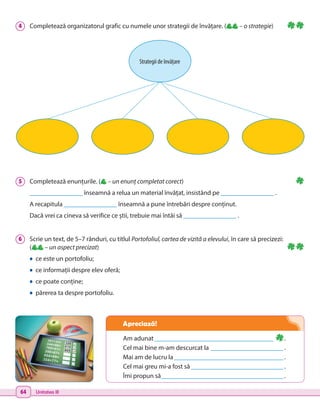64 Unitatea III
Am adunat_____________________________________ .
Cel mai bine m-am descurcat la _______________________.
Mai am de lucru la__________________________________.
Cel mai greu mi-a fost să_____________________________.
Îmi propun să______________________________________.
5 	 Completează enunțurile. ( – un enunț completat corect)
________________ înseamnă a relua un material învățat, insistând pe ________________ .
A recapitula ________________ înseamnă a pune întrebări despre conținut.
Dacă vrei ca cineva să verifice ce știi, trebuie mai întâi să ________________ .
6 	 Scrie un text, de 5–7 rânduri, cu titlul Portofoliul, cartea de vizită a elevului, în care să precizezi:
	( – un aspect precizat)
• ce este un portofoliu;
• ce informații despre elev oferă;
• ce poate conține;
• părerea ta despre portofoliu.
4 	 Completează organizatorul grafic cu numele unor strategii de învățare. ( – o strategie)
Strategii de învățare
Apreciază!
 