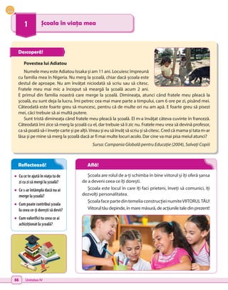 66 Unitatea IV
1 Școala în viața mea
•	 Cu ce te ajută în viața ta de
zi cu zi să mergi la școală?
•	 Ce s-ar întâmpla dacă nu ai
merge la școală?
•	 Cum poate contribui școala
la ceea ce-ți dorești să devii?
•	 Cum valorifici tu ceea ce ai
achiziționat la școală?
Școala are rolul de a-ți schimba în bine viitorul și îți oferă șansa
de a deveni ceea ce îți dorești.
Școala este locul în care îți faci prieteni, înveți să comunici, îți
dezvolți personalitatea.
Școala face parte din temelia construcției numiteVIITORULTĂU!
Viitorul tău depinde, în mare măsură, de acțiunile tale din prezent!
Povestea lui Adiatou
Numele meu este Adiatou Issaka și am 11 ani. Locuiesc împreună
cu familia mea în Nigeria. Nu merg la școală, chiar dacă școala este
destul de aproape. Nu am învățat niciodată să scriu sau să citesc.
Fratele meu mai mic a început să meargă la școală acum 2 ani.
E primul din familia noastră care merge la școală. Dimineața, atunci când fratele meu pleacă la
școală, eu sunt deja la lucru. Îmi petrec cea mai mare parte a timpului, cam 6 ore pe zi, pisând mei.
Câteodată este foarte greu să muncesc, pentru că de multe ori nu am apă. E foarte greu să pisezi
mei, căci trebuie să ai multă putere.
Sunt tristă dimineața când fratele meu pleacă la școală. El m-a învățat câteva cuvinte în franceză.
Câteodată îmi zice să merg la școală cu el, dar trebuie să îi zic nu. Fratele meu vrea să devină profesor,
ca să poată să-i învețe carte și pe alții.Vreau și eu să învăț să scriu și să citesc. Cred că mama și tata m-ar
lăsa și pe mine să merg la școală dacă ar fi mai multe locuri acolo. Dar cine va mai pisa meiul atunci?
Sursa: Campania Globală pentru Educație (2004), Salvați Copiii
Descoperă!
Reflectează! Află!
 