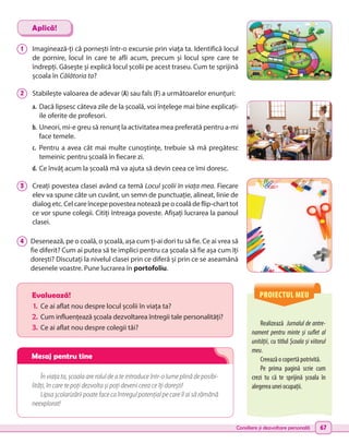 Consiliere și dezvoltare personală 67
PROIECTUL MEU
Realizează Jurnalul de antre-
nament pentru minte și suflet al
unității, cu titlul Școala și viitorul
meu.
Creează o copertă potrivită.
Pe prima pagină scrie cum
crezi tu că te sprijină școala în
alegerea unei ocupații.
Evaluează!
1.	 Ce ai aflat nou despre locul școlii în viața ta?
2.	Cum influențează școala dezvoltarea întregii tale personalități?
3.	 Ce ai aflat nou despre colegii tăi?
În viața ta, școala are rolul de a te introduce într-o lume plină de posibi-
lități, în care te poți dezvolta și poți deveni ceea ce îți dorești!
Lipsa școlarizării poate face ca întregul potențial pe care îl ai să rămână
neexplorat!
1 	 Imaginează-ți că pornești într-o excursie prin viața ta. Identifică locul
de pornire, locul în care te afli acum, precum și locul spre care te
îndrepți. Găsește și explică locul școlii pe acest traseu. Cum te sprijină
școala în Călătoria ta?
2 	 Stabilește valoarea de adevar (A) sau fals (F) a următoarelor enunțuri:
a.	Dacă lipsesc câteva zile de la școală, voi înțelege mai bine explicați-
ile oferite de profesori.
b.	Uneori, mi-e greu să renunț la activitatea mea preferată pentru a-mi
face temele.
c.	 Pentru a avea cât mai multe cunoștințe, trebuie să mă pregătesc
temeinic pentru școală în fiecare zi.
d.	Ce învăț acum la școală mă va ajuta să devin ceea ce îmi doresc.
3 	
Creați povestea clasei având ca temă Locul școlii în viața mea. Fiecare
elev va spune câte un cuvânt, un semn de punctuație, alineat, linie de
dialog etc. Cel care începe povestea notează pe o coală de flip-chart tot
ce vor spune colegii. Citiți întreaga poveste. Afișați lucrarea la panoul
clasei.
4 	 Desenează, pe o coală, o școală, așa cum ți-ai dori tu să fie. Ce ai vrea să
fie diferit? Cum ai putea să te implici pentru ca școala să fie așa cum îți
dorești? Discutați la nivelul clasei prin ce diferă și prin ce se aseamănă
desenele voastre. Pune lucrarea în portofoliu.
Aplică!
Mesaj pentru tine
 