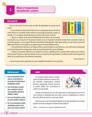 68 Unitatea IV
2
Rolul și importanța
disciplinelor școlare
•	 Careestebeneficiuladusîn
viațata,îndezvoltareata
personală,destudiultuturor
disciplinelorșcolare?
•	 Cum te pot ajuta cunoștin-
țele acumulate la dezvol-
tarea propriilor aptitudini,
abilități, calități?
•	 Care sunt disciplinele școlare
pecarelestudiezicuplăcere?
•	 De ce este important studiul
disciplinelor școlare în ale-
gerea unei viitoare profesii?
La școală înveți noțiuni impor-
tante studiind diferite materii: lim-
ba română, matematica, limbile
străine, geografia, istoria, precum
și multe altele. Ele contribuie la
cultura ta generală.
Fiecare disciplină are un rol important în descoperirea lumii în
care trăiești, a mediului din jurul tău, care te modelează, te schim-
bă și îți oferă șanse de a reuși pe viitor!
Interesul pe care îl manifești față de anumite discipline de studiu
poate sta la baza alegerii viitoarei tale profesii*.
*profesie – specializare pe care o persoană o dobândește prin studii.
Era o zi de marți. În drum spre școală, din ghiozdan se auzea zarvă
mare:
—Euartrebuisăstauprima!Fărăminenuațiputeaspunenimănui
nimic! Doar în cuvintele mele rostite și scrise puteți exprima ce știți, ce
simțiți, ce v-ar plăcea să faceți! spuse Limba și literatura română.
— Ba eu ar trebui să fiu prima! Părțile tale de vorbire, de exemplu,
numeralul, nu ar fi putut fi recunoscut dacă nu te-ar fi ajutat numerele mele! Fără numerele mele nu
ar exista calcule, nu ar putea fi făcute măsurători! Fără figurile mele geometrice nu ați fi știut care este
diferența dintre un triunghi și un pătrat! spuse mândră Matematica.
— Îmi este foarte clar de ce ar trebui să fiu eu prima! Dacă nu aș fi fost eu, cum ați fi știut că plantele
au rol esențial pentru asigurarea vieții pe această planetă? spuse Biologia.
— Observ că suntem diferite și ne sprijinim una pe cealaltă pentru a putea afla multe lucruri utile și
interesante! Propun ca fiecare dintre noi să-și ocupe locul în ghiozdan în ordinea orelor din programul
zilnic de școală! spuse Dezvoltarea Personală.
Sursa: Ioana S.
Continuă povestea ajutându-le și pe celelalte discipline să se prezinte.
Matematică
Biologie
Limba
și
literatura
română
Dezvoltare
personală
Descoperă!
Reflectează! Află!
 
