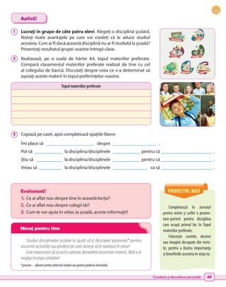 Consiliere și dezvoltare personală 69
PROIECTUL MEU
Completează în Jurnalul
pentru minte și suflet o prezen-
tare-portret pentru disciplina
care ocupă primul loc în Topul
materiilor preferate.
Folosește cuvinte, desene
sau imagini decupate din revis-
te, pentru a ilustra importanța
și beneficiile acesteia în viața ta.
Evaluează!
1.	 Ce ai aflat nou despre tine în această lecție?
2.	Ce ai aflat nou despre colegii tăi?
3.	 Cum te vor ajuta în viitor, la școală, aceste informații?
Studiul disciplinelor școlare te ajută să-ți descoperi pasiunea* pentru
anumite activități sau profesii pe care dorești să le realizezi în viitor!
Este important să acorzi o atenție deosebită anumitor materii, fără a le
neglija însă pe celelalte!
*pasiune – plăcere pentru obiectul studiat sau pentru profesia exercitată.
1 	 Lucrați în grupe de câte patru elevi. Alegeți o disciplină școlară.
Notați toate avantajele pe care voi credeți că le aduce studiul
acesteia. Cum ar fi dacă această disciplină nu ar fi studiată la școală?
Prezentați rezultatul grupei voastre întregii clase.
2 	 Realizează, pe o coală de hârtie A4, topul materiilor preferate.
Compară clasamentul materiilor preferate realizat de tine cu cel
al colegului de bancă. Discutați despre ceea ce v-a determinat să
așezați aceste materii în topul preferințelor voastre.
3 	 
Copiază pe caiet, apoi completează spațiile libere:
Îmi place să ______________________ despre ____________________ .
Pot să _____________ la disciplina/disciplinele _____________ pentru că _______________________ .
Știu să ____________ la disciplina/disciplinele _____________ pentru că _______________________ .
Vreau să ___________ la disciplina/disciplinele ________________ ca să _______________________ .
Aplică!
Topul materiilor preferate
Matematică
Istorie
Biologie
Desen
Geografie Geometrie Literatură
Mesaj pentru tine
 