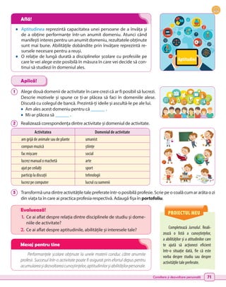 Consiliere și dezvoltare personală 71
•	 Aptitudinea reprezintă capacitatea unei persoane de a învăța și
de a obține performanțe într-un anumit domeniu. Atunci când
manifești interes pentru un anumit domeniu, rezultatele obținute
sunt mai bune. Abilitățile dobândite prin învățare reprezintă re-
sursele necesare pentru a reuși.
•	 O relație de lungă durată a disciplinelor școlare cu profesiile pe
care le vei alege este posibilă în măsura în care vei decide să con-
tinui să studiezi în domeniul ales.
1 	 Alege două domenii de activitate în care crezi că ar fi posibil să lucrezi.
Descrie motivele și spune ce ți-ar plăcea să faci în domeniile alese.
Discută cu colegul de bancă. Prezintă-ți ideile și ascultă-le pe ale lui.
•	 Am ales acest domeniu pentru că ______ .
•	 Mi-ar plăcea să ______ .
2 	 Realizează corespondența dintre activitate și domeniul de activitate.
3 	 Transformă una dintre activitățile tale preferate într-o posibilă profesie. Scrie pe o coală cum ar arăta o zi
din viața ta în care ai practica profesia respectivă. Adaugă fișa în portofoliu.
Aplică!
Performanțele școlare obținute la unele materii conduc către anumite
profesii. Succesul într-o activitate poate fi asigurat prin efortul depus pentru
acumulareașidezvoltareacunoștințelor,aptitudinilorșiabilitățilorpersonale.
PROIECTUL MEU
Completează Jurnalul. Reali-
zează o listă a cunoștințelor,
a abilităților și a atitudinilor care
te ajută să acționezi eficient
într-o situație dată, fie că este
vorba despre studiu sau despre
activitățile tale preferate.
Evaluează!
1.	 Ce ai aflat despre relația dintre disciplinele de studiu și dome-
niile de activitate?
2.	Ce ai aflat despre aptitudinile, abilitățile și interesele tale?
Activitatea Domeniul de activitate
am grijă de animale sau de plante umanist
compun muzică științe
fac mișcare social
lucrez manual o machetă arte
ajut pe ceilalți sport
particip la discuții tehnologii
lucrez pe computer lucrul cu oamenii
Află!
Mesaj pentru tine
Aptitudini
 