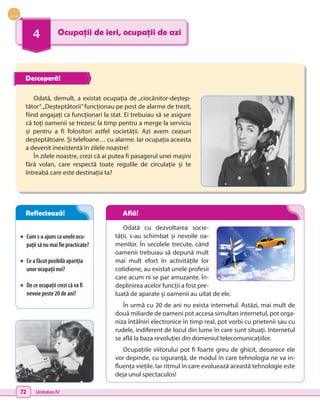 72 Unitatea IV
4 Ocupații de ieri, ocupații de azi
•	 Cums-aajunscauneleocu-
pațiisănumaifiepracticate?
•	 Ceafăcutposibilăapariția
unorocupațiinoi?
•	 Deceocupațiicrezicăvafi
nevoiepeste20deani?
Odată cu dezvoltarea socie-
tății, s-au schimbat și nevoile oa-
menilor. În secolele trecute, când
oamenii trebuiau să depună mult
mai mult efort în activitățile lor
cotidiene, au existat unele profesii
care acum ni se par amuzante. În-
deplinirea acelor funcții a fost pre-
luată de aparate și oamenii au uitat de ele.
În urmă cu 20 de ani nu exista internetul. Astăzi, mai mult de
două miliarde de oameni pot accesa simultan internetul, pot orga-
niza întâlniri electronice în timp real, pot vorbi cu prietenii sau cu
rudele, indiferent de locul din lume în care sunt situați. Internetul
se află la baza revoluției din domeniul telecomunicațiilor.
Ocupațiile viitorului pot fi foarte greu de ghicit, deoarece ele
vor depinde, cu siguranță, de modul în care tehnologia ne va in-
fluența viețile. Iar ritmul în care evoluează această tehnologie este
deja unul spectaculos!
Odată, demult, a existat ocupația de „ciocănitor-deștep-
tător“.„Deșteptătorii”funcționau pe post de alarme de trezit,
fiind angajați ca funcționari la stat. Ei trebuiau să se asigure
că toți oamenii se trezesc la timp pentru a merge la serviciu
și pentru a fi folositori astfel societății. Azi avem ceasuri
deșteptătoare. Și telefoane… cu alarme. Iar ocupația aceasta
a devenit inexistentă în zilele noastre!
În zilele noastre, crezi că ai putea fi pasagerul unei mașini
fără volan, care respectă toate regulile de circulație și te
întreabă care este destinația ta?
Descoperă!
Reflectează! Află!
 